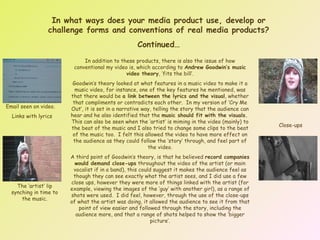 In what ways does your media product use, develop or challenge forms and conventions of real media products? Continued… In addition to these products, there is also the issue of how conventional my video is, which according to  Andrew Goodwin’s music video theory , ‘fits the bill’. Goodwin’s theory looked at what features in a music video to make it a music video, for instance, one of the key features he mentioned, was that there would be  a link between the lyrics and the visual , whether that compliments or contradicts each other.  In my version of ‘Cry Me Out’, it is set in a narrative way, telling the story that the audience can hear and he also identified that the  music should fit with the visuals.   This can also be seen when the ‘artist’ is miming in the video (mainly) to the beat of the music and I also tried to change some clips to the beat of the music too.  I felt this allowed the video to have more effect on the audience as they could follow the ‘story’ through, and feel part of the video. A third point of Goodwin’s theory, is that he believed  record companies would demand close-ups  throughout the video of the artist (or main vocalist if in a band), this could suggest it makes the audience feel as though they can see exactly what the artist sees, and I did use a few close ups, however they were more of things linked with the artist (for example, viewing the images of the ‘guy’ with another girl), as a range of shots were used.  I did feel, however, through the use of the close-ups of what the artist was doing, it allowed the audience to see it from that point of view easier and followed through the story, including the audience more, and that a range of shots helped to show the ‘bigger picture’. Email seen on video.  Links with lyrics The ‘artist’ lip synching in time to the music. Close-ups 