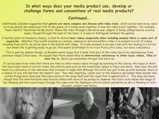 In what ways does your media product use, develop or challenge forms and conventions of real media products? Continued… Additionally, Goodwin suggested that  genres are more complex and diverse with video style,  which can be seen in my video as in my opinion one song never fits to one genre, as it mixes some together in how the video is put together.  For example, Taylor Swift’s ‘Teardrops On My Guitar’ shows the video through a narrative way, despite it being categorised as country music, though through the beat of the music it is easy to distinguish between the genres. A further point of Goodwin’s theory, is that he stated  most videos (especially when including women) there is some sort of voyeurism.   Whether this is with screens in a screen, cameras or mirrors within a video it is present in a lot of videos, including Pixie Lott’s, as can be seen in the bottom left image.  It is also present in my own video with her looking in a mirror, but whilst she is getting ready to go out, this wasn’t an attempt to re-in act Pixie Lott’s video, but mere coincidence.  This is just my opinion though, as Goodwin would argue that I made that part of the video due to my subconscious from previous videos I have seen.  He argued that there would likely be  intertextual references to other music videos, films or even the tv,  which can sometimes intrigue fans more so. It can be seen in my video that there are links to other media videos through lip synching to the chorus, the types of shots that have been taken at certain times, the effects used such as the transitions, speed or black and white.  Also, near the end there is a reference to the television that is meant to imply that although the artist has just broke up with someone, there is a chance of love still and that she doesn’t care.  This idea, hopefully, comes over to the audience and makes them wonder why certain things were done and take more notice in the song itself and the visual that is applied with it.  This does not mean though that the intertextuality was directly linked with more of my products, however the front cover shows the image of her thinking and this is portrayed through the video with the flashback effects (black and white) as she is thinking of both the past, present and future. 
