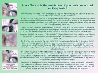 How effective is the combination of your main product and ancillary texts? Throughout my products, I have attempted to keep the intertextuality and although it is a little more subtle in the inside cover, it is still there.  It can be seen in all my products on this page that the ever so pale pink used in the background is carried out in all my products, additionally the clothes the artist is wearing in the images are seen in the video and the type font is used throughout the products, putting the artist’s ‘stamp’ on them all, creating a strong, visual link. Due to this link, there was never any need to use much text with the products as a lot of people would simply glance and turn away as they generally do not wish to read much about the album and if they do, there is always the website to fall back on that is mentioned on the back cover. Moreover, in all of the products (video included), I basically kept the hairstyles the same, allowing the audience to make more of a link between all of the products, though this is not the main similarity. In all of my print products, the main similarity is the background shape but it is used so that it does not feel too repetitive.  For instance, the target audience may not make the link with my inside cover being the shape twice and different colours, however there is still the link there which they may subconsciously recognise, along with the background colour, font style and font colours mentioned. The poster, though, is slightly different to the digipack, but this is too be expected as it is there to raise interest over the album and offers some text as to what information they would need to know, without being too much and I linked the font style of the digipack in with the main part of the information and both lots of products represent the genre and I tried to make all my products look authentic, so following conventions mostly.  Hopefully, if these products were published they would create a lot of interest as I do believe they look fairly professional, the only thing I would want to change the front cover a bit, making the image of the artist better quality so it can be stretched bigger, but overall, I feel that my products work well together and are very professional, considering the situation.  