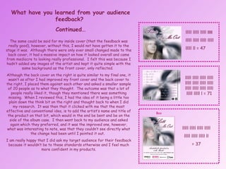 What have you learned from your audience feedback?  Continued… The same could be said for my inside cover (that the feedback was really good), however, without this, I would not have gotten it to the stage it was.  Although there were only ever small changed made to the back cover, it had a massive impact on how it looked overall and came from mediocre to looking really professional.  I felt this was because I hadn’t added any images of the artist and kept it quite simple with the same background as the front cover, only reflected.  Although the back cover on the right is quite similar to my final one, it wasn’t as after I had improved my front cover and the back cover to the right, I placed them against each other and asked a smaller sample of 20 people as to what they thought.  The outcome was that a lot of people really liked it, though they mentioned there was something missing.  When I reviewed this, I had the idea of it being a little too plain down the think bit on the right and thought back to when I did my research.  It was then that it clicked with me that the most effective and conventional idea, is to add the artist’s name and title of the product on that bit, which would in the end be bent and be on the side of the album case.  I then went back to my audience and asked again which they preferred, and it was the improved one, however, what was interesting to note, was that they couldn’t see directly what the change had been until I pointed it out.  I am really happy that I did ask my target audience for their feedback because it wouldn’t be to these standards otherwise and I feel much more confident in my products. lllll lllll lllll  lllll  lllll lllll lllll lllll  lllll ll = 47 lllll lllll lllll lllll lllll lllll lllll lllll lllll lllll lllll lllll lllll lllll l = 71 lllll lllll lllll lllll lllll lllll lllll ll = 37 Box 