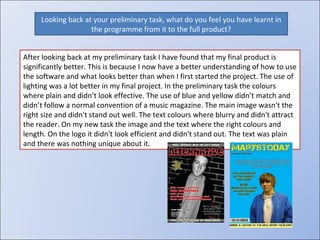Looking back at your preliminary task, what do you feel you have learnt in the programme from it to the full product? After looking back at my preliminary task I have found that my final product is significantly better. This is because I now have a better understanding of how to use the software and what looks better than when I first started the project. The use of lighting was a lot better in my final project. In the preliminary task the colours where plain and didn’t look effective. The use of blue and yellow didn’t match and didn’t follow a normal convention of a music magazine. The main image wasn't the right size and didn't stand out well. The text colours where blurry and didn't attract the reader. On my new task the image and the text where the right colours and length. On the logo it didn't look efficient and didn't stand out. The text was plain and there was nothing unique about it. 