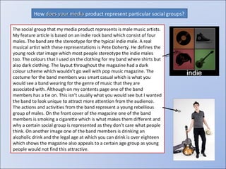 How  does your media  product represent particular social groups? The social group that my media product represents is male music artists. My feature article is based on an indie rock band which consist of four males. The band are the stereotype for the typical indie male. A real musical artist with these representations is Pete Doherty. He defines the young rock star image which most people stereotype the indie males too. The colours that I used on the clothing for my band where shirts but also dark clothing. The layout throughout the magazine had a dark colour scheme which wouldn’t go well with pop music magazine.  The costume for the band members was smart casual which is what you would see a band wearing for the genre of music that they are associated with. Although on my contents page one of the band members has a tie on. This isn’t usually what you would see but I wanted the band to look unique to attract more attention from the audience. The actions and activities from the band represent a young rebellious group of males. On the front cover of the magazine one of the band members is smoking a cigarette which is what makes them different and why a certain social group is represented as they don’t care what people think. On another image one of the band members is drinking an alcoholic drink and the legal age at which you can drink is over eighteen which shows the magazine also appeals to a certain age group as young people would not find this attractive. 