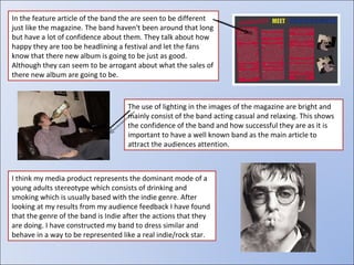 In the feature article of the band the are seen to be different just like the magazine. The band haven't been around that long but have a lot of confidence about them. They talk about how happy they are too be headlining a festival and let the fans know that there new album is going to be just as good. Although they can seem to be arrogant about what the sales of there new album are going to be. The use of lighting in the images of the magazine are bright and mainly consist of the band acting casual and relaxing. This shows the confidence of the band and how successful they are as it is important to have a well known band as the main article to attract the audiences attention. I think my media product represents the dominant mode of a young adults stereotype which consists of drinking and smoking which is usually based with the indie genre. After looking at my results from my audience feedback I have found that the genre of the band is Indie after the actions that they are doing. I have constructed my band to dress similar and behave in a way to be represented like a real indie/rock star. 