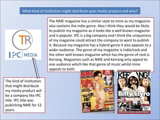 What kind of institution might distribute your media product and why? The NME magazine has a similar style to mine as my magazine also contains the indie genre. Also I think they would be likely to publish my magazine as it looks like a well known magazine and is popular. IPC is a big company and I think the uniqueness of my magazine could attract the company to want to publish it. Because my magazine has a hybrid genre it also appeals to a wider audience. The genre of my magazine is Indie/rock and the other well known magazine which has the genre of rock is Kerrang. Magazines such as NME and Kerrang only appeal to one audience which like that genre of music whilst mine appeals to both. The kind of institution that might distribute my media product will be a company like IPC title. IPC title was publishing NME for 12 years. 