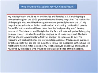 Who would be the audience for your media product? My media product would be for both males and females as it is mainly people between the age of the 16-25 group who would buy my magazine. The nationality of the people who would by the magazine would probably be from the UK. My magazine just talks about British bands and up and coming bands which people from different countries will have never heard of and probably won’t be very interested. The interests and lifestyle that the fans will have will probably be going to music concerts as a hobby and listening to a lot of music in general. The band offers a chance to win tickets to festivals and isn’t to expensive to buy. The magazine will probably be for the working class audience. This is a good audience target as people this age are the most likely to buy the magazines as they have the most spare income. After looking at my feedback it was all positive and it was all reviewed by the people who would be the target audience of this magazine.  
