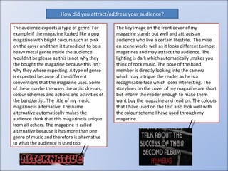 How did you attract/address your audience? The audience expects a type of genre. For example if the magazine looked like a pop magazine with bright colours such as pink on the cover and then it turned out to be a heavy metal genre inside the audience wouldn't be please as this is not why they the bought the magazine because this isn't why they where expecting. A type of genre is expected because of the different conventions that the magazine uses. Some of these maybe the ways the artist dresses, colour schemes and actions and activities of the band/artist. The title of my music magazine is alternative. The name alternative automatically makes the audience think that this magazine is unique from all others. The magazine is called alternative because it has more than one genre of music and therefore is alternative to what the audience is used too. The key image on the front cover of my magazine stands out well and attracts an audience who live a certain lifestyle.  The mise en scene works well as it looks different to most magazines and may attract the audience. The lighting is dark which automatically ,makes you think of rock music. The pose of the band member is directly looking into the camera which may intrigue the reader as he is a recognisable face which looks interesting. The storylines on the cover of my magazine are short but inform the reader enough to make them want buy the magazine and read on. The colours that I have used on the text also look well with the colour scheme I have used through my magazine. 