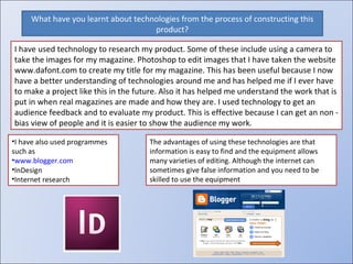 What have you learnt about technologies from the process of constructing this product? I have used technology to research my product. Some of these include using a camera to take the images for my magazine. Photoshop to edit images that I have taken the website www.dafont.com to create my title for my magazine. This has been useful because I now have a better understanding of technologies around me and has helped me if I ever have to make a project like this in the future. Also it has helped me understand the work that is put in when real magazines are made and how they are. I used technology to get an audience feedback and to evaluate my product. This is effective because I can get an non - bias view of people and it is easier to show the audience my work. I have also used programmes such as www.blogger.com InDesign Internet research The advantages of using these technologies are that information is easy to find and the equipment allows many varieties of editing. Although the internet can sometimes give false information and you need to be skilled to use the equipment 