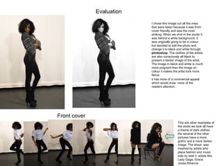 Evaluation  I chose this image out all the ones that were taken because it was front cover friendly and was the most striking. When we shot in the studio it was behind a white background, it was originally going to be in colour but decided to edit the photo and change it to black and white through  photoshop.  The clothes of the artists are also consciously all black to present a darker image of the artist.  The Image in black and white is much more poignant than the image on colour it makes the artist look more fierce.  This are other examples of the shots we took all have a theme of dark clothes the several of the other  pictures have a more gothic and a more darker image. The shoot  was inspired by artists who place fashion and music side by side it  artists like Lady Gaga, Grace Jones,Rihanna  it has more of a commercial appeal which would draw  more of the readers attention.  Front cover  