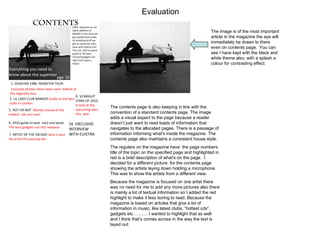 Evaluation The contents page is also keeping in line with the convention of a standard contents page. The image adds a visual aspect to the page because a reader doesn’t just want to read loads of information that navigates to the allocated pages. There is a passage of information informing what's inside the magazine. The contents page also maintains a consistent house style.  The regulars on the magazine have  the page numbers title of the topic on the specified page and highlighted in red is a brief description of what's on the page.  I decided for a different picture  for the contents page showing the artists laying down holding a microphone. This was to show the artists from a different view.  Because the magazine is focused on one artist there was no need for me to add any more pictures also there is mainly a lot of textual information so I added the red highlight to make it less boring to read. Because the magazine is based on articles that give a lot of information in music, like latest clubs, “hottest cds”, gadgets etc………. I wanted to highlight that as well and I think that’s comes across in the way the text is layed out.  The image is of the most important article in the magazine the eye will immediately be drawn to there even on contents page.  You can see I have kept with the black and white theme also, with a splash a colour for contrasting effect. 
