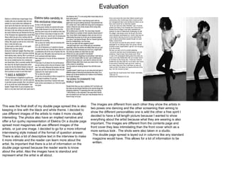 Evaluation This was the final draft of my double page spread this is also keeping in line with the black and white theme. I decided to use different images of the artists to make it more visually interesting. The photos also have an implied narrative and offer a fun quirky representation of Elektra On a double page spread most magazines will use different images of the artists, or just one image. I decided to go for a more informal interviewing style instead of the format of question answer. There is also a lot of descriptive text in the interview to make it more intimate and the reader can learn more about the artist. Its important that there is a lot of information on the double page spread because the reader wants to know about the artist. Also the images have to standout and represent what the artist is all about.  The images are different from each other they show the artists in two poses one dancing and the other screaming their aiming to show the different personalities one is wild the other a free spirit I decided to have a full length picture because I wanted to show everything about the artist because what they are wearing is also important. The images are different from the contents page and front cover they less intimidating than the front cover which as a more serious look . The shots were also taken in a studio.  The double page spread is layed out in columns like any standard magazine would have. This allows for a lot of information to be written.  