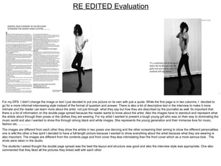 RE EDITED Evaluation For my DPS  I didn’t change the image or text I just decided to put one picture on its own with just a quote. While the first page is in two columns, I  decided to go for a more informal interviewing style instead of the format of question and answer. There is also a lot of descriptive text in the interview to make it more intimate and the reader can learn more about the artist  not just through  what they say but how they are described by the journalist as well. Its important that there is a lot of information on the double page spread because the reader wants to know about the artist. Also the images have to standout and represent what the artists about through their poses or the clothes they are wearing. For my artist I wanted to present a tough young girl who was on their way to dominating the music world and also I wanted to show this through strong black and white images. She represents the young generation and their immense love for music, fashion etc…………. The images are different from each other they show the artists in two poses one dancing and the other screaming their aiming to show the different personalities one is wild the other a free spirit I decided to have a full length picture because I wanted to show everything about the artist because what they are wearing is also important. The images are different from the contents page and front cover they less intimidating than the front cover which as a more serious look . The shots were taken in the studio. The students I asked thought the double page spread was the best the layout and structure was good and also the interview style was appropriate. One also commented that they liked all the pictures they linked well with each other.  