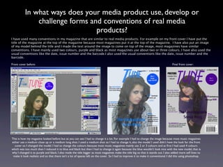 In what ways does your media product use, develop or
               challenge forms and conventions of real media
                                 products?
I have used many conventions in my magazine that are similar to real media products. For example on my front cover I have put the
title of the magazine at the top of the magazine because most magazines put it at the top of the magazine.  I have also put an image
of my model behind the title and I made the text around the image to come on top of the image, most magazines have similar
conventions. I have mainly used two colours, purple and black as most magazines use about two or three colours. I have also used the
usual conventions like the date, issue number and the barcode.I also used the usual conventions like the date, issue number and the
barcode.

Front cover before:                                                                                                                   Final front cover:




This is how my magazine looked before but as you can see I had to change it a lot. For example I had to change the image because most music magazines
either use a medium close up or a medium long shot. I used a medium shot so I had to change it, also the model I used didn’t have the look for the front
   cover so I changed the model. I had to change the colours because most music magazines mainly use 2 or 3 colours and at ﬁrst I had used 4 colours
which was too much then I reduced it to blue and black but then I had to change it again because the blue wouldn’t look nice with the new model, that is
why I changed it to purple and black. I also made the title bigger as most magazines make the title big so that it stands out. I also added more sell lines to
 make it look realistic and so that there isn’t a lot of spaces left on the cover. So I had to improve it to make it conventional. I did this using photoshop.
 