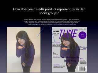 How does your media product represent particular
               social groups?
        First of all I have used an image of a girl who is dressed in purple and posing in a girly way. From this
       image it represents girls in a stereotypical way. Also on the front cover I have used mostly purple and
          black and purple is mainly a girly colour so again it is a stereotypical representation of girls as the
               model is posing in a girly way, she is dressed in purple and also the text is in purple too.
 