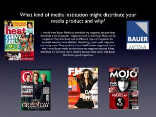 What kind of media institution might distribute your
             media product and why?
         I would want Bauer Media to distribute my magazine because they
         distribute a lot of popular magazines such as Kerrang!, Mojo and Q
           magazine.They distribute lots of different types of magazines for
          example women, mens lifestyle, Gardening , sport, pets magazine
         and many more.They produce a lot of well known magazines that is
          why I want Bauer media to distribute my magazine because f they
         distribute it I will have more readers because they know that Bauer
                                distributes good magazines.
 