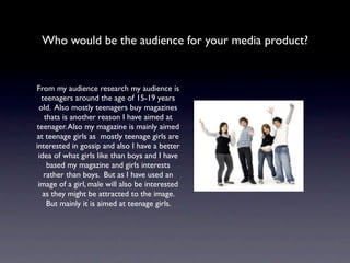 Who would be the audience for your media product?


From my audience research my audience is
  teenagers around the age of 15-19 years
 old. Also mostly teenagers buy magazines
   thats is another reason I have aimed at
teenager. Also my magazine is mainly aimed
at teenage girls as mostly teenage girls are
interested in gossip and also I have a better
 idea of what girls like than boys and I have
    based my magazine and girls interests
   rather than boys. But as I have used an
 image of a girl, male will also be interested
   as they might be attracted to the image.
    But mainly it is aimed at teenage girls.
 