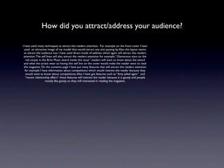 How did you attract/address your audience?

I have used many techniques to attract the readers attention. For example on the front cover I have
 used an attractive image of my model that would attract any one passing by. Also the layout seems
 to attract the audience too. I have used direct mode of address which again will attract the readers
 attention. The sell lines will also attract the readers attention for example, “Glamorous stars on the
   red carpet in the Brits Music award inside this issue” readers will want to know about the award
 and what the artists wear so having this sell line on the cover would make the reader want to read
 the magazine. On the contents page I have put many features that will attract the readers attention
  for example I have information about competitions which would interest the reader because they
   would want to know about competitions. Also I have got features such as “Amy jailed again” and
  “recent relationship affairs” these features will interest the reader because it is gossip and people
                   mostly like gossip so they will interested in reading the magazine.
 