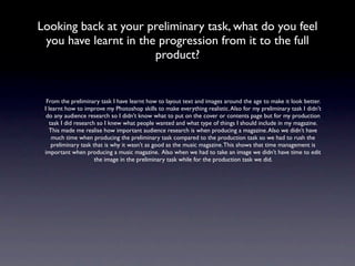 Looking back at your preliminary task, what do you feel
 you have learnt in the progression from it to the full
                       product?


  From the preliminary task I have learnt how to layout text and images around the age to make it look better.
 I learnt how to improve my Photoshop skills to make everything realistic. Also for my preliminary task I didn’t
  do any audience research so I didn’t know what to put on the cover or contents page but for my production
    task I did research so I knew what people wanted and what type of things I should include in my magazine.
   This made me realise how important audience research is when producing a magazine. Also we didn’t have
     much time when producing the preliminary task compared to the production task so we had to rush the
     preliminary task that is why it wasn’t as good as the music magazine. This shows that time management is
 important when producing a music magazine. Also when we had to take an image we didn’t have time to edit
                       the image in the preliminary task while for the production task we did.
 