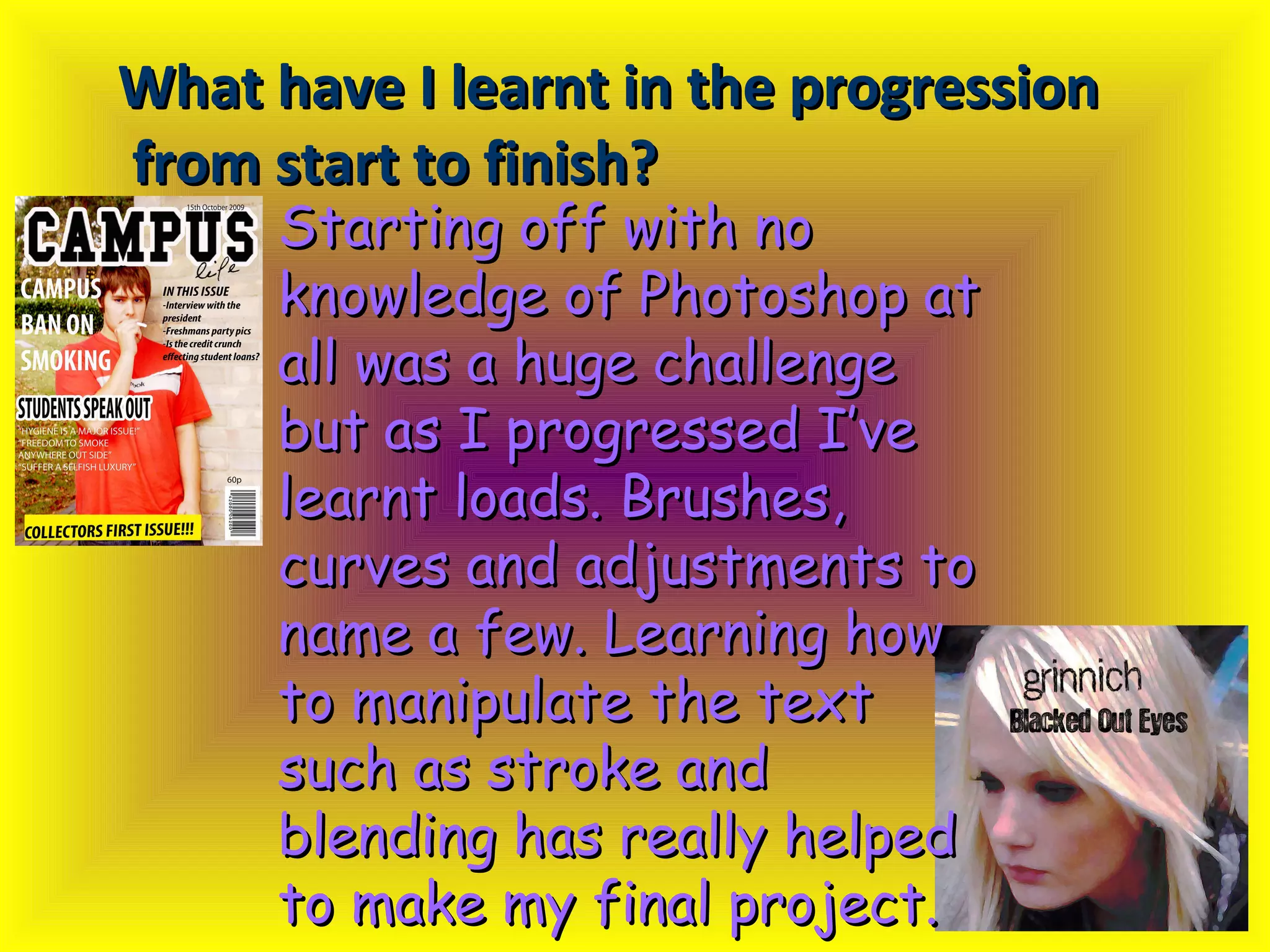 What have I learnt in the progression from start to finish?   Starting off with no knowledge of Photoshop at all was a huge challenge but as I progressed I’ve learnt loads. Brushes, curves and adjustments to name a few. Learning how to manipulate the text such as stroke and blending has really helped to make my final project. 