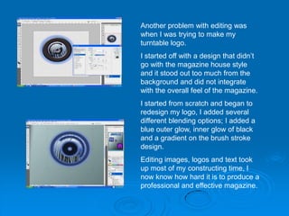 Another problem with editing was
when I was trying to make my
turntable logo.
I started off with a design that didn’t
go with the magazine house style
and it stood out too much from the
background and did not integrate
with the overall feel of the magazine.
I started from scratch and began to
redesign my logo, I added several
different blending options; I added a
blue outer glow, inner glow of black
and a gradient on the brush stroke
design.
Editing images, logos and text took
up most of my constructing time, I
now know how hard it is to produce a
professional and effective magazine.
 