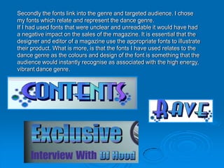 Secondly the fonts link into the genre and targeted audience. I chose
my fonts which relate and represent the dance genre.
If I had used fonts that were unclear and unreadable it would have had
a negative impact on the sales of the magazine. It is essential that the
designer and editor of a magazine use the appropriate fonts to illustrate
their product. What is more, is that the fonts I have used relates to the
dance genre as the colours and design of the font is something that the
audience would instantly recognise as associated with the high energy,
vibrant dance genre.
 