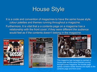 House Style
It is a code and convention of magazines to have the same house style,
     colour palettes and themes running throughout a magazine.
Furthermore, It is vital that a a contents page on a magazine has a
     relationship with the front cover; if they were different the audience
     would feel as if the contents doesn’t belong in the magazine.




                                             This magazine has managed to maintain a
                                             house style and the same themes running
                                             throughout the magazine; the double page
                                             spread contains similar themes and styles to the
                                             contents page and front cover.
 