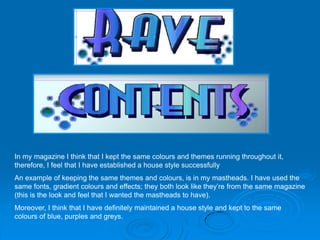 In my magazine I think that I kept the same colours and themes running throughout it,
therefore, I feel that I have established a house style successfully
An example of keeping the same themes and colours, is in my mastheads. I have used the
same fonts, gradient colours and effects; they both look like they’re from the same magazine
(this is the look and feel that I wanted the mastheads to have).
Moreover, I think that I have definitely maintained a house style and kept to the same
colours of blue, purples and greys.
 