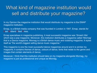 What kind of magazine institution would
   sell and distribute your magazine?
In my Opinion the magazine institution that would distribute my magazine is the EMAP
magazine institution.
Emap, is a British media company that was founded in London in 1947. Emap, stands for
East Midland Allied Press.
Emap specialises in magazine publishing, it most successful magazine was ‘Smash Hits’
which was a pop magazine. Moreover, this institution distributes a magazine called ‘Mixmag’
that is a Dance magazine. Mixmag is a British dance music and clubbing magazine. It styles
itself as "the world's biggest selling dance music magazine."
This magazine is one the most successful dance magazines around and it is similar my
magazine; it contains themes of dance, colours of dance, fonts that relate to the genre and
images that contain elements of dance.
Moreover, I think that this institution should take on my magazine alongside Mixmag, my
magazine is just as professional and unique as Mixmag.
 