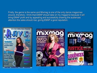 Firstly, the genre is the same and Mixmag is one of the only dance magazines
around, therefore, I think that EMAP should take on my magazine because it will
bring EMAP profit and by appealing and successfully drawing the audiences
attention the sales should rise; giving EMAP a good reputation.
 