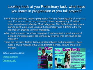 Looking back at you Preliminary task, what have
       you learnt in progression of you full project?
 I think I have definitely made a progression from my first magazine (Preliminary
      task: Produce a school magazine) and I have developed my IT skills in
      order to produce an effective Music Magazine. The Preliminary task was a
      starting point to get used to using the technology and it differs to the my
      main task of creating a music magazine.
 After I had produced my school magazine, I had acquired a great amount of
      skill and knowledge about the technology involved with constructing the
      magazine.
 There are not many factors that are similar between both magazines; I have
      made a music magazine that uses different themes, colours and use of
      imagery.

School Magazine Links:
Front Cover Link
Contents Link:
 