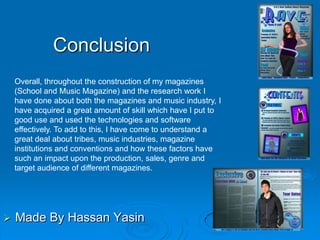 Conclusion
    Overall, throughout the construction of my magazines
    (School and Music Magazine) and the research work I
    have done about both the magazines and music industry, I
    have acquired a great amount of skill which have I put to
    good use and used the technologies and software
    effectively. To add to this, I have come to understand a
    great deal about tribes, music industries, magazine
    institutions and conventions and how these factors have
    such an impact upon the production, sales, genre and
    target audience of different magazines.




   Made By Hassan Yasin
 