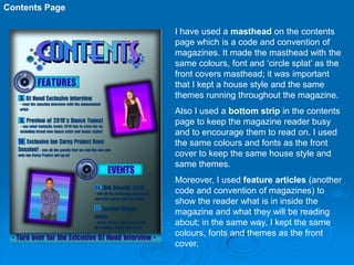 Contents Page

                I have used a masthead on the contents
                page which is a code and convention of
                magazines. It made the masthead with the
                same colours, font and ‘circle splat’ as the
                front covers masthead; it was important
                that I kept a house style and the same
                themes running throughout the magazine.
                Also I used a bottom strip in the contents
                page to keep the magazine reader busy
                and to encourage them to read on. I used
                the same colours and fonts as the front
                cover to keep the same house style and
                same themes.
                Moreover, I used feature articles (another
                code and convention of magazines) to
                show the reader what is in inside the
                magazine and what they will be reading
                about; in the same way, I kept the same
                colours, fonts and themes as the front
                cover.
 