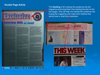 Double Page Article
                      The Heading is for hooking the audience into the
                      magazine and luring them into reading the text on the
                      two pages. This will help me interest the audience into
                      buying the magazine and make them believe that
                      cannot see or read this elsewhere.
 
