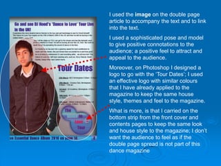I used the image on the double page
article to accompany the text and to link
into the text.
I used a sophisticated pose and model
to give positive connotations to the
audience; a positive feel to attract and
appeal to the audience.
Moreover, on Photoshop I designed a
logo to go with the ‘Tour Dates’; I used
an effective logo with similar colours
that I have already applied to the
magazine to keep the same house
style, themes and feel to the magazine.
What is more, is that I carried on the
bottom strip from the front cover and
contents pages to keep the same look
and house style to the magazine; I don’t
want the audience to feel as if the
double page spread is not part of this
dance magazine
 