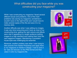 What difficulties did you face while you was
                   constructing your magazine?

While I was constructing my magazine I faced several
different issues and problems. One of the main
problems was saving my magazine; sometimes it
wouldn’t save in the right format and I would have to         1st
make several copies of the file and save it to my
memory stick.
                                                              edit
Another difficulty was when I was editing my images,
it was very time consuming and it took up most of my
constructing time; getting the right colours and effects
were vital in appealing to a target audience (editing       2nd
images to a high standard and making them look like
real magazine images). Maintaining a consistent
                                                            edit
house style was challenging but essential.
Moreover, another problem was when I was trying to
take pictures from Adobe Photoshop and apply them
to my magazine on Adobe In Design; I had to save it
for ‘web and devices’ on the PNG format and then
‘place’ it onto my magazine file.
 