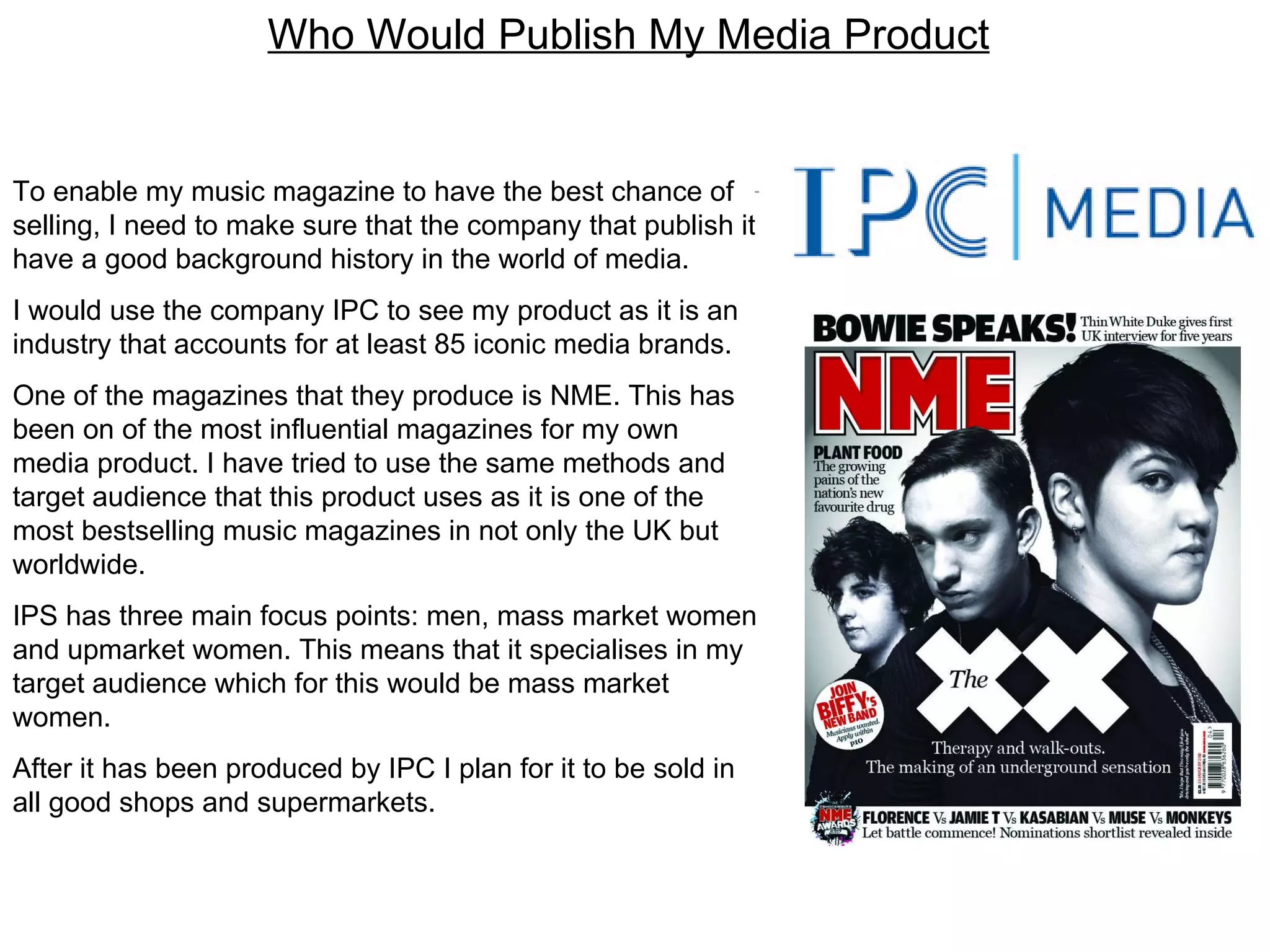 Who Would Publish My Media Product To enable my music magazine to have the best chance of selling, I need to make sure that the company that publish it have a good background history in the world of media.  I would use the company IPC to see my product as it is an industry that accounts for at least 85 iconic media brands. One of the magazines that they produce is NME. This has been on of the most influential magazines for my own media product. I have tried to use the same methods and target audience that this product uses as it is one of the most bestselling music magazines in not only the UK but worldwide.  IPS has three main focus points: men, mass market women and upmarket women. This means that it specialises in my target audience which for this would be mass market women. After it has been produced by IPC I plan for it to be sold in all good shops and supermarkets. 