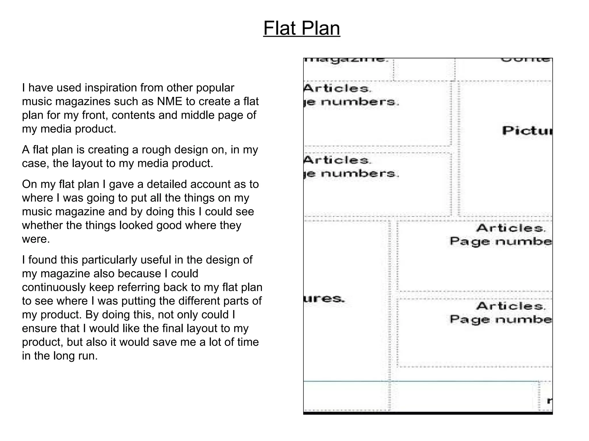 Flat Plan I have used inspiration from other popular music magazines such as NME to create a flat plan for my front, contents and middle page of my media product.  A flat plan is creating a rough design on, in my case, the layout to my media product.  On my flat plan I gave a detailed account as to where I was going to put all the things on my music magazine and by doing this I could see whether the things looked good where they were. I found this particularly useful in the design of my magazine also because I could continuously keep referring back to my flat plan to see where I was putting the different parts of my product. By doing this, not only could I ensure that I would like the final layout to my product, but also it would save me a lot of time in the long run.  