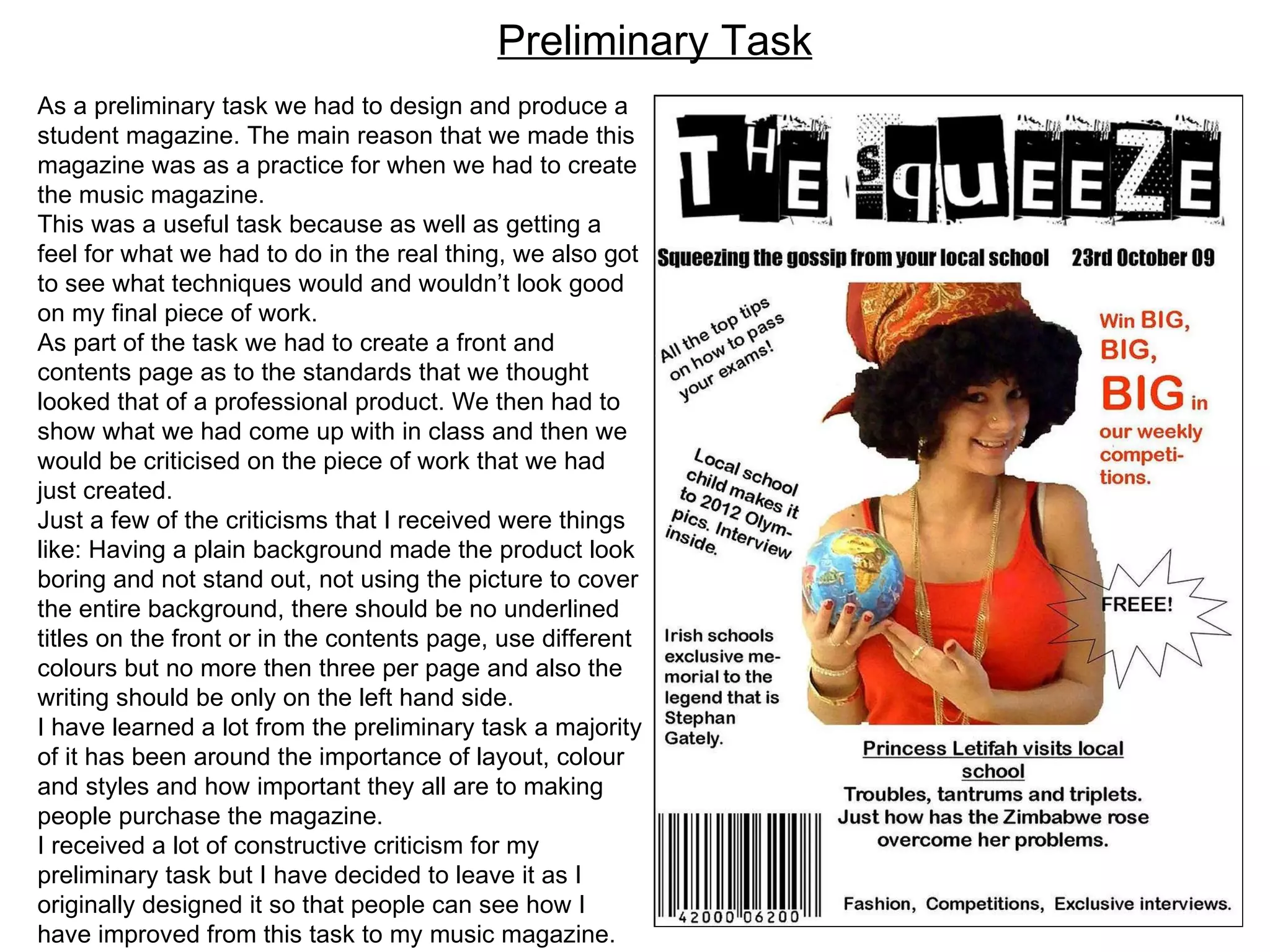 As a preliminary task we had to design and produce a student magazine. The main reason that we made this magazine was as a practice for when we had to create the music magazine. This was a useful task because as well as getting a feel for what we had to do in the real thing, we also got to see what techniques would and wouldn’t look good on my final piece of work. As part of the task we had to create a front and contents page as to the standards that we thought looked that of a professional product. We then had to show what we had come up with in class and then we would be criticised on the piece of work that we had just created. Just a few of the criticisms that I received were things like: Having a plain background made the product look boring and not stand out, not using the picture to cover the entire background, there should be no underlined titles on the front or in the contents page, use different colours but no more then three per page and also the writing should be only on the left hand side.  I have learned a lot from the preliminary task a majority of it has been around the importance of layout, colour and styles and how important they all are to making people purchase the magazine.  I received a lot of constructive criticism for my preliminary task but I have decided to leave it as I originally designed it so that people can see how I have improved from this task to my music magazine. Preliminary Task 