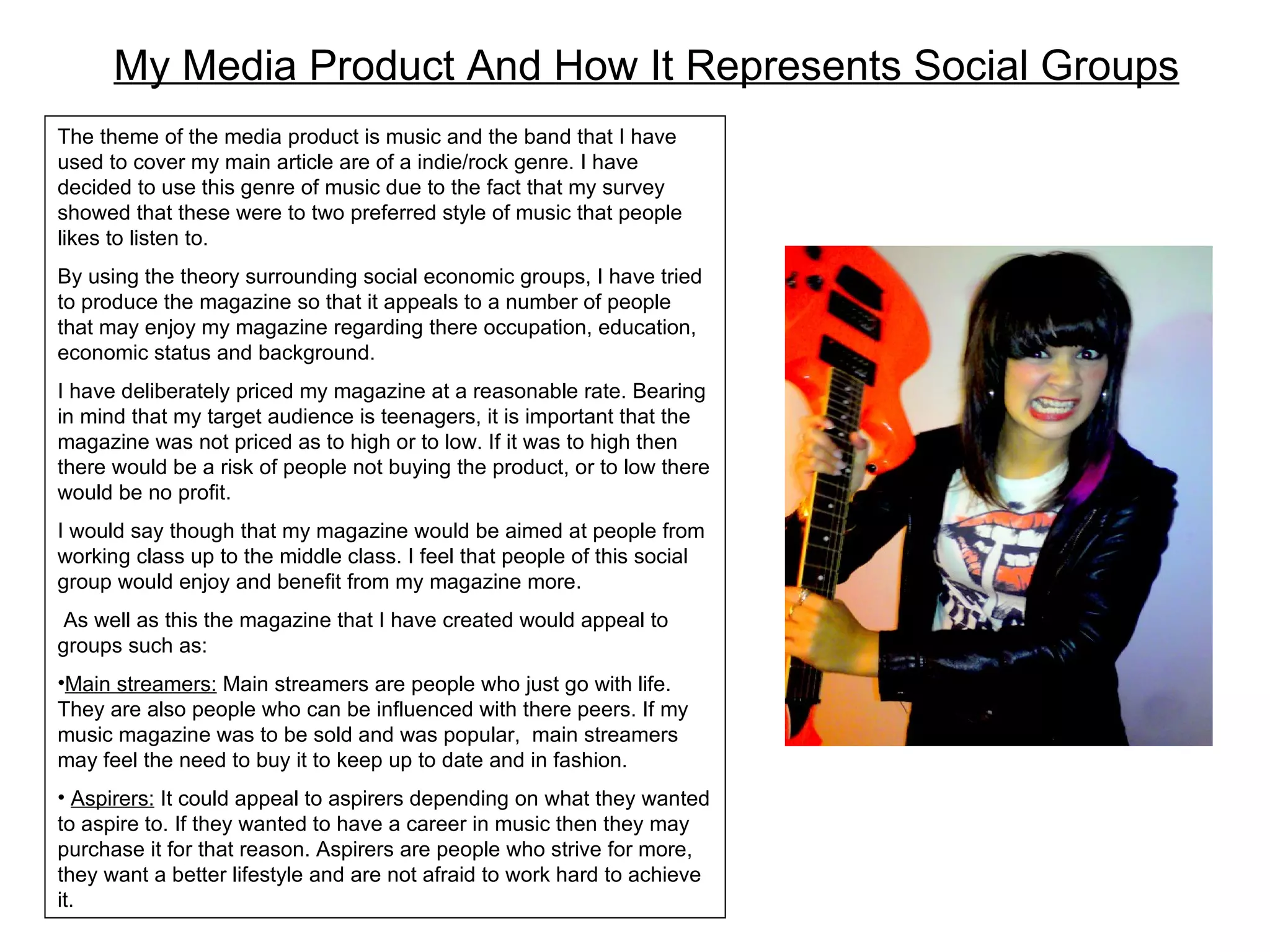 My Media Product And How It Represents Social Groups The theme of the media product is music and the band that I have used to cover my main article are of a indie/rock genre. I have decided to use this genre of music due to the fact that my survey showed that these were to two preferred style of music that people likes to listen to.  By using the theory surrounding social economic groups, I have tried to produce the magazine so that it appeals to a number of people that may enjoy my magazine regarding there occupation, education, economic status and background. I have deliberately priced my magazine at a reasonable rate. Bearing in mind that my target audience is teenagers, it is important that the magazine was not priced as to high or to low. If it was to high then there would be a risk of people not buying the product, or to low there would be no profit. I would say though that my magazine would be aimed at people from working class up to the middle class. I feel that people of this social group would enjoy and benefit from my magazine more.  As well as this the magazine that I have created would appeal to groups such as: Main streamers:  Main streamers are people who just go with life. They are also people who can be influenced with there peers. If my music magazine was to be sold and was popular,  main streamers may feel the need to buy it to keep up to date and in fashion. Aspirers:  It could appeal to aspirers depending on what they wanted to aspire to. If they wanted to have a career in music then they may purchase it for that reason. Aspirers are people who strive for more, they want a better lifestyle and are not afraid to work hard to achieve it.  
