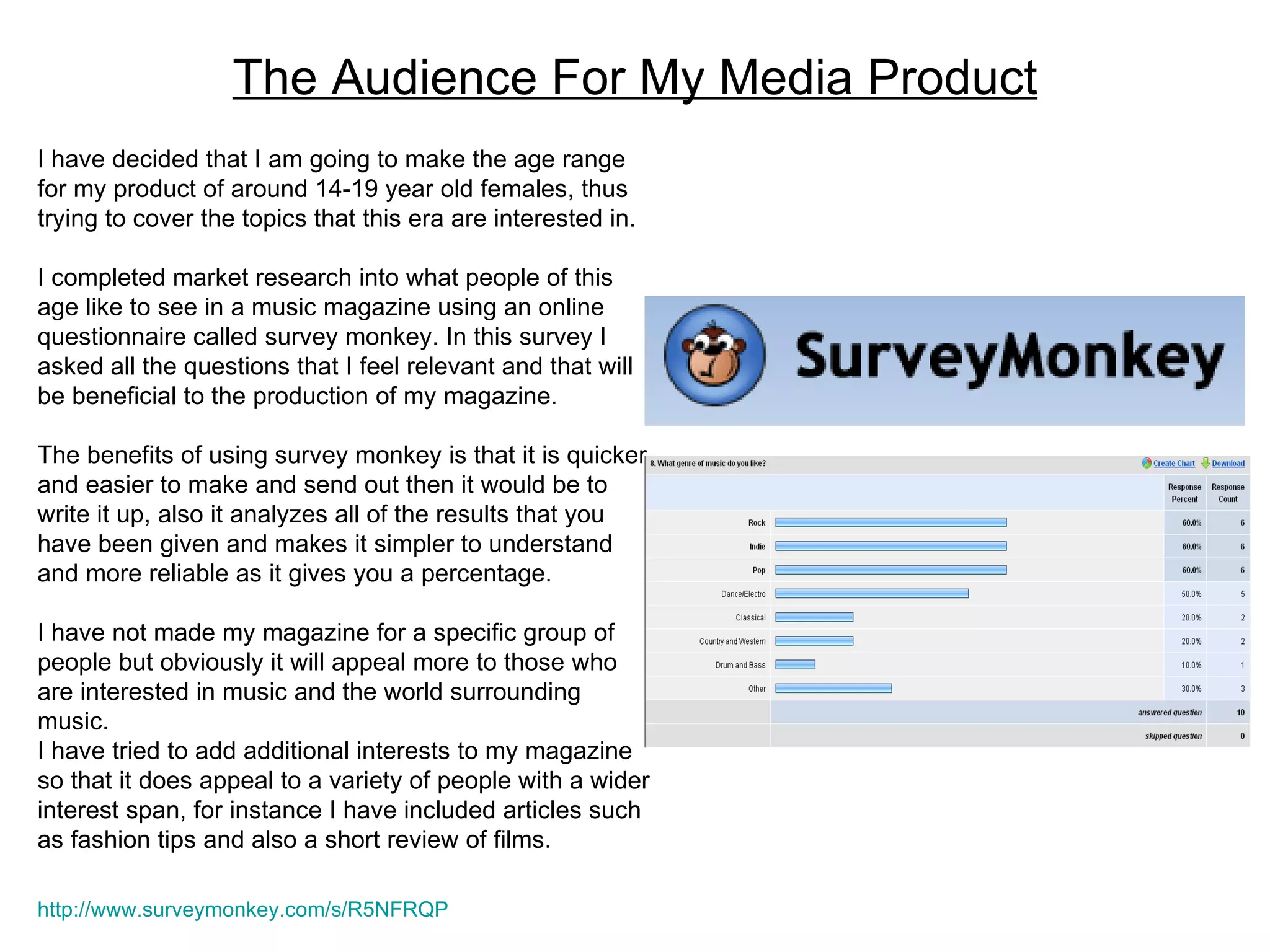 The Audience For My Media Product I have decided that I am going to make the age range for my product of around 14-19 year old females, thus trying to cover the topics that this era are interested in.  I completed market research into what people of this age like to see in a music magazine using an online questionnaire called survey monkey. In this survey I asked all the questions that I feel relevant and that will be beneficial to the production of my magazine. The benefits of using survey monkey is that it is quicker and easier to make and send out then it would be to write it up, also it analyzes all of the results that you have been given and makes it simpler to understand and more reliable as it gives you a percentage.  I have not made my magazine for a specific group of people but obviously it will appeal more to those who are interested in music and the world surrounding music. I have tried to add additional interests to my magazine so that it does appeal to a variety of people with a wider interest span, for instance I have included articles such as fashion tips and also a short review of films. http://www.surveymonkey.com/s/R5NFRQP   