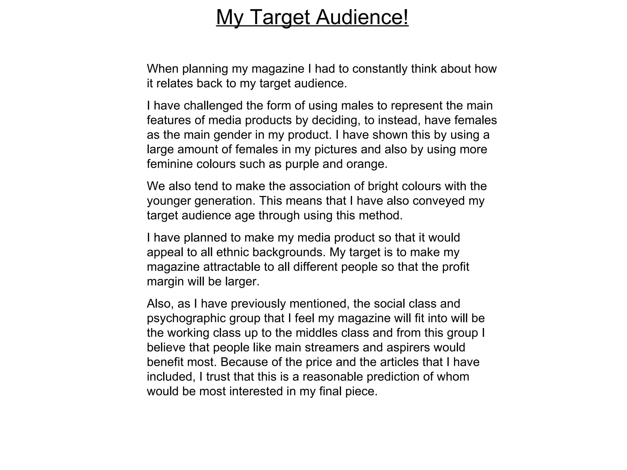 My Target Audience! When planning my magazine I had to constantly think about how it relates back to my target audience.  I have challenged the form of using males to represent the main features of media products by deciding, to instead, have females as the main gender in my product. I have shown this by using a large amount of females in my pictures and also by using more feminine colours such as purple and orange. We also tend to make the association of bright colours with the younger generation. This means that I have also conveyed my target audience age through using this method.  I have planned to make my media product so that it would appeal to all ethnic backgrounds. My target is to make my magazine attractable to all different people so that the profit margin will be larger. Also, as I have previously mentioned, the social class and psychographic group that I feel my magazine will fit into will be the working class up to the middles class and from this group I believe that people like main streamers and aspirers would benefit most. Because of the price and the articles that I have included, I trust that this is a reasonable prediction of whom would be most interested in my final piece.  