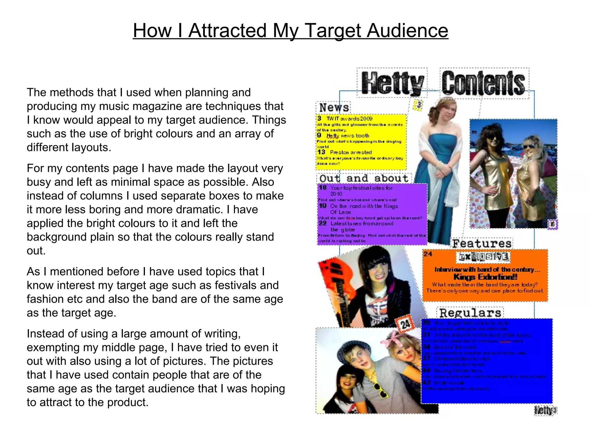 How I Attracted My Target Audience The methods that I used when planning and producing my music magazine are techniques that I know would appeal to my target audience. Things such as the use of bright colours and an array of different layouts. For my contents page I have made the layout very busy and left as minimal space as possible. Also instead of columns I used separate boxes to make it more less boring and more dramatic. I have applied the bright colours to it and left the background plain so that the colours really stand out. As I mentioned before I have used topics that I know interest my target age such as festivals and fashion etc and also the band are of the same age as the target age.  Instead of using a large amount of writing, exempting my middle page, I have tried to even it out with also using a lot of pictures. The pictures that I have used contain people that are of the same age as the target audience that I was hoping to attract to the product.  
