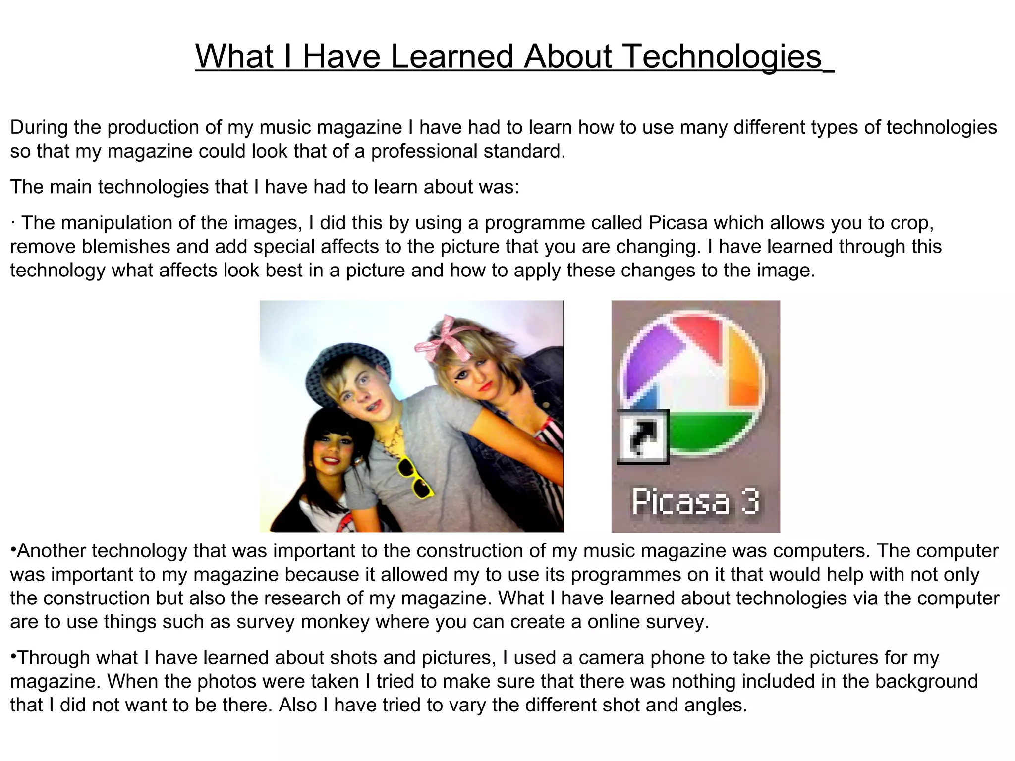 What I Have Learned About Technologies   During the production of my music magazine I have had to learn how to use many different types of technologies so that my magazine could look that of a professional standard. The main technologies that I have had to learn about was: ∙   The manipulation of the images, I did this by using a programme called Picasa which allows you to crop, remove blemishes and add special affects to the picture that you are changing. I have learned through this technology what affects look best in a picture and how to apply these changes to the image. Another technology that was important to the construction of my music magazine was computers. The computer was important to my magazine because it allowed my to use its programmes on it that would help with not only the construction but also the research of my magazine. What I have learned about technologies via the computer are to use things such as survey monkey where you can create a online survey. Through what I have learned about shots and pictures, I used a camera phone to take the pictures for my magazine. When the photos were taken I tried to make sure that there was nothing included in the background that I did not want to be there. Also I have tried to vary the different shot and angles.  