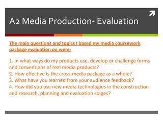 A2 Media Production- Evaluation The main questions and topics I based my media coursework package evaluation on were- 1. In what ways do my products use, develop or challenge forms and conventions of real media products? 2. How effective is the cross-media package as a whole? 3. What have you learned from your audience feedback? 4. How did you use new media technologies in the construction and research, planning and evaluation stages? 