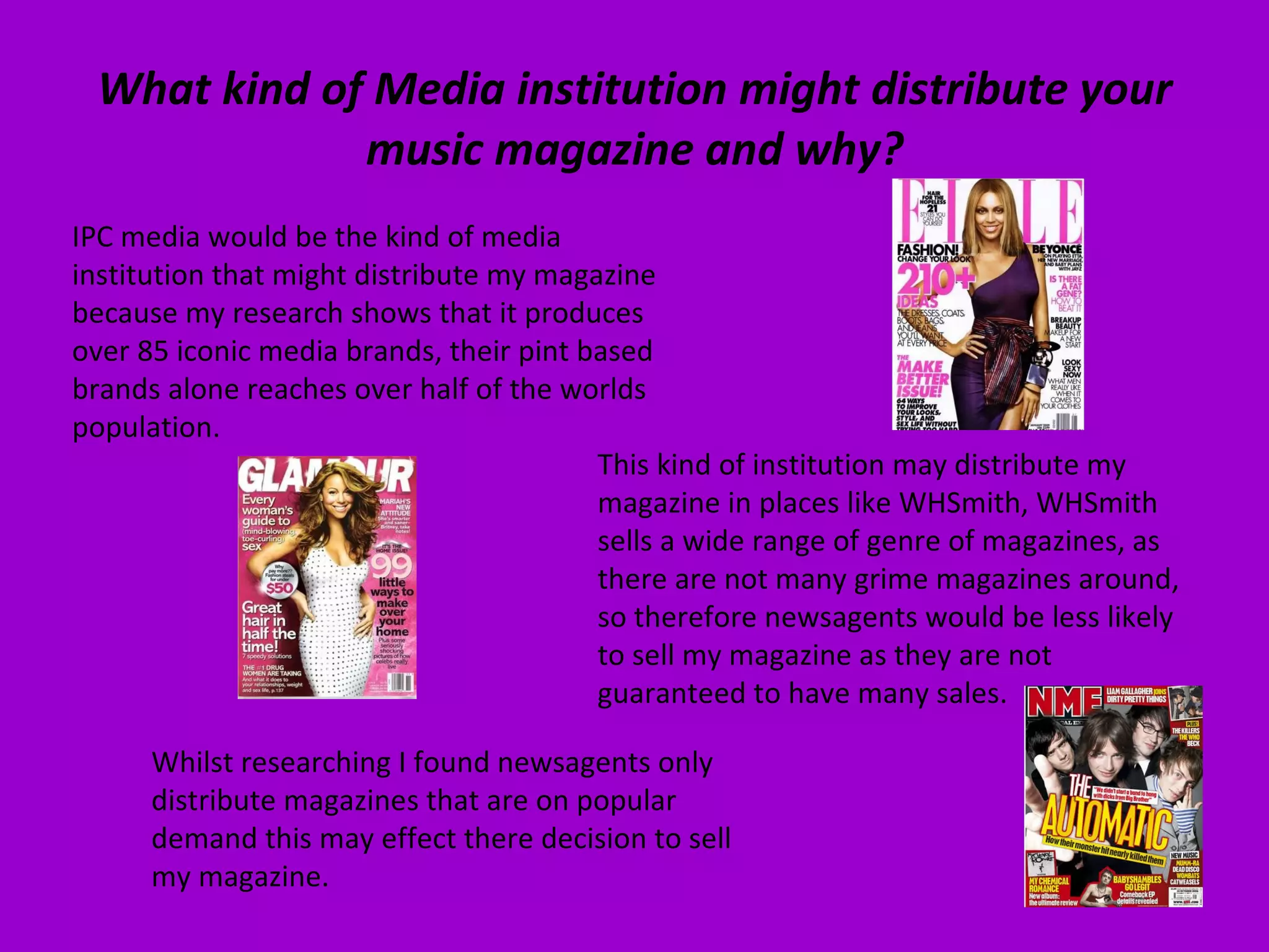 What kind of Media institution might distribute your music magazine and why? IPC media would be the kind of media institution that might distribute my magazine because my research shows that it produces over 85 iconic media brands, their pint based brands alone reaches over half of the worlds population.  This kind of institution may distribute my magazine in places like WHSmith, WHSmith sells a wide range of genre of magazines, as there are not many grime magazines around, so therefore newsagents would be less likely to sell my magazine as they are not guaranteed to have many sales.  Whilst researching I found newsagents only distribute magazines that are on popular demand this may effect there decision to sell my magazine. 