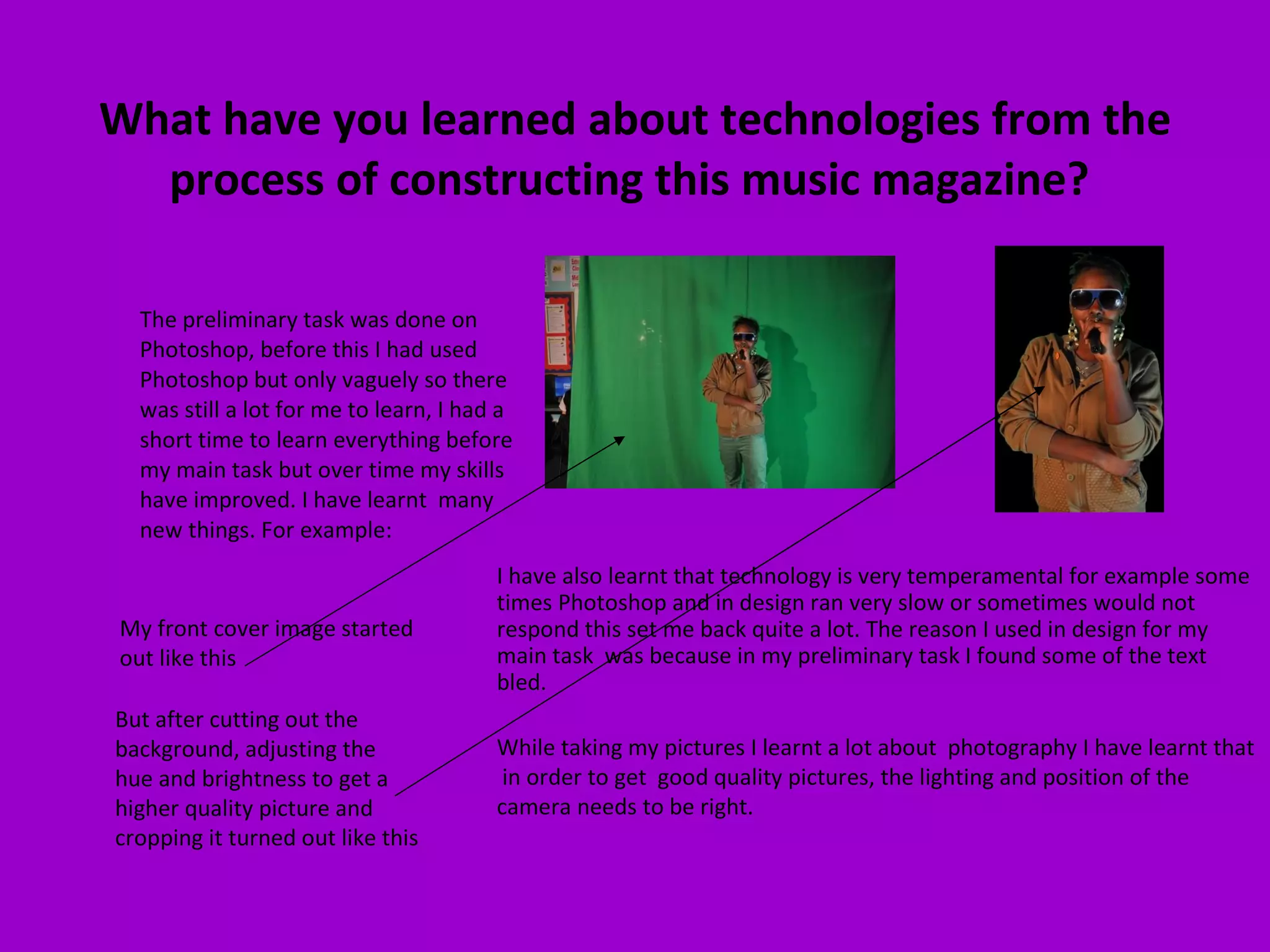 What have you learned about technologies from the process of constructing this music magazine?  The preliminary task was done on Photoshop, before this I had used Photoshop but only vaguely so there was still a lot for me to learn, I had a short time to learn everything before my main task but over time my skills have improved. I have learnt  many new things. For example:  My front cover image started out like this  But after cutting out the background, adjusting the hue and brightness to get a higher quality picture and cropping it turned out like this I have also learnt that technology is very temperamental for example some times Photoshop and in design ran very slow or sometimes would not respond this set me back quite a lot. The reason I used in design for my main task  was because in my preliminary task I found some of the text bled.  While taking my pictures I learnt a lot about  photography I have learnt that  in order to get  good quality pictures, the lighting and position of the camera needs to be right. 