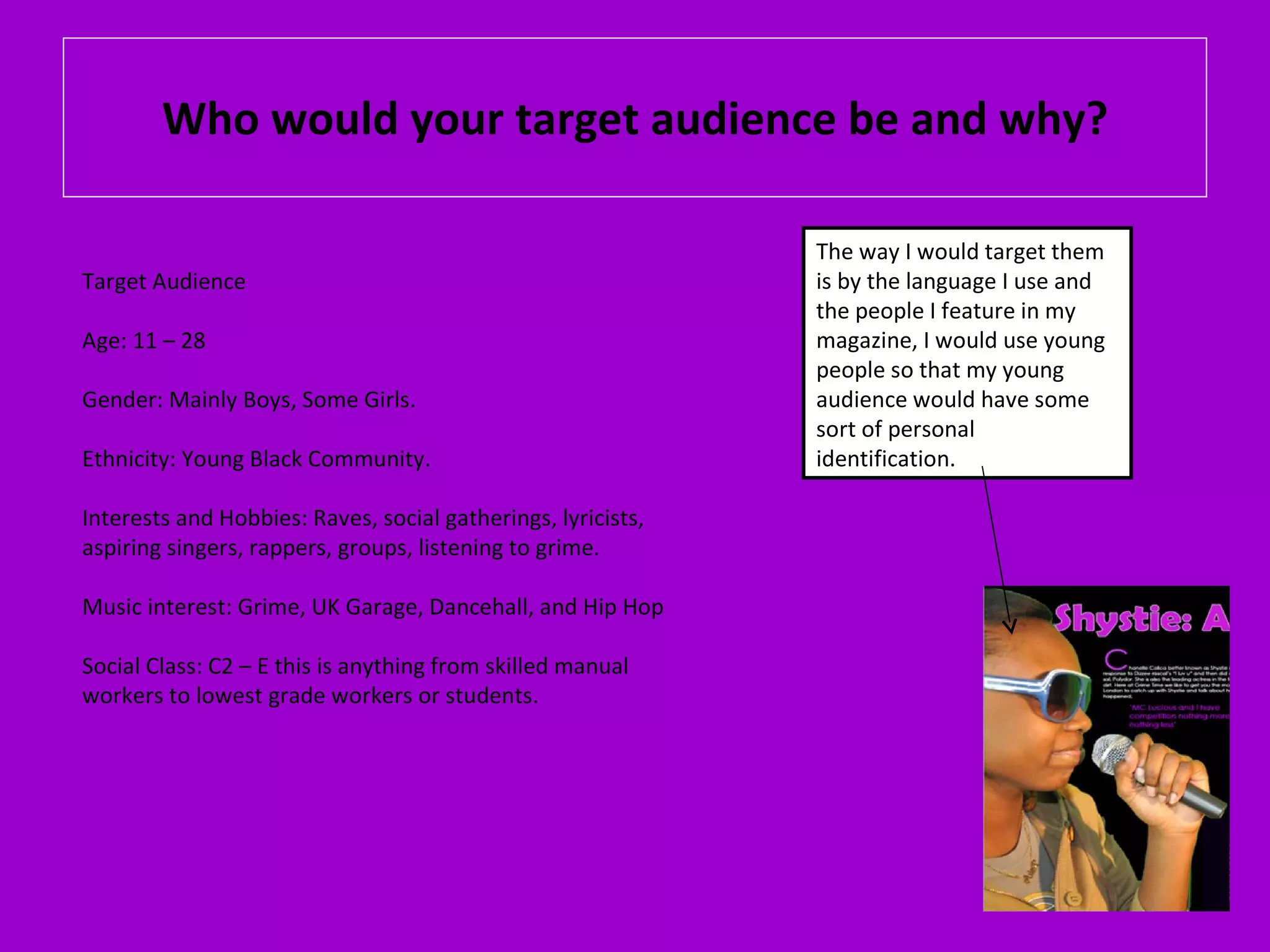 Who would your target audience be and why? Target Audience Age: 11 – 28 Gender: Mainly Boys, Some Girls. Ethnicity: Young Black Community. Interests and Hobbies: Raves, social gatherings, lyricists, aspiring singers, rappers, groups, listening to grime. Music interest: Grime, UK Garage, Dancehall, and Hip Hop Social Class: C2 – E this is anything from skilled manual workers to lowest grade workers or students. The way I would target them is by the language I use and the people I feature in my magazine, I would use young people so that my young audience would have some sort of personal identification. 