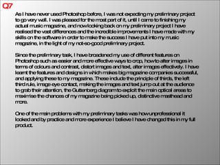 Q7 As I have never used Photoshop before, I was not expecting my preliminary project to go very well. I was pleased for the most part of it, until I came to finishing my actual music magazine, and now looking back on my preliminary project I have realised the vast differences and the incredible improvements I have made with my skills on the software in order to make the success I have put into my music magazine, in the light of my not-so-good preliminary project.  Since the preliminary task, I have broadened my use of different features on Photoshop such as easier and more effective ways to crop, how to alter images in terms of colours and contrast, distort images and text, alter images effectively. I have learnt the features and designs in which makes big magazine companies successful, and applying these to my magazine. These include the principle of thirds, the left third rule, image eye contact, making the images and text jump out at the audience to grab their attention, the Guttenberg diagram to exploit the main optical areas to maximise the chances of my magazine being picked up, distinctive masthead and more. One of the main problems with my preliminary tasks was how unprofessional it looked and by practice and more experience I believe I have changed this in my full product. 