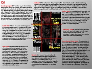 Q1 Gutenberg diagram  – This is the way in which Weston society looks at images and text, particularly magazine and book covers. It is to do with the way in which we look at the front cover and how our eyes follow a certain path that goes from left and drag diagonally downwards towards the right. I have made my magazine cover to follows this rule as it optimises the eye’s natural path to look at the masthead first in the primary optical area and slide across the main image and cover stories to end up on one of the main cover stories in the terminal area. Masthead  – This is the name of my magazine, NV. I have tried to create a short name for my magazine so I have used the letters ‘NV’ to sound like the word ‘ENVY’, I have followed this up with a sub masthead, ‘Music To ENVY’ to empathise the use of the masthead I have chosen. I have distorted the edges around the the masthead logo to give the effect that it has been torn out of the page, this adds to a 3D and textured look for the whole cover. Barcode  – My research shows me that all magazines have a barcode on the front, so I have decided to stick to this rule. To make it look like it is a made to match for my magazine, I have used the same technique for the masthead here, to reflect the black, white and distorted look opposite at the top of the page. Left 3 rd  Rule  – This is the rule in which magazine companies display most of the cover stories on the left 3 rd  so that when they are stacked in a way in which only this section can be seen (how they are usually stacked) the target audience see the best cover stories and are forced to pick the magazine up off the shelf. I have chosen to follow this rule because I think it is a core way in which my magazine would stand out as my audience will be enticed by the cover lines shown to them. Main Image  – I have decided to use a picture of my feature artist so my audience know straight away who is the star of this issue of their favourite magazine. I have also chosen this image out of all the ones I had taken in my photo shoot  because the artist is leaning forward to make it look like he is coming of the page. I have made sure not to cover the head and face of my artist to give the illusion that it is in front of the text and masthead.This adds to the 3 dimensional look, which makes the magazine more appealing. Also the eye contact consumes the reader.  Cover Stories / Cover Lines   –  These are some of the best stories and features inside this issue of the magazine. They are key selling points to the magazine and are used to set this magazine apart from the competition, so they need to be interesting to the audience. I have chosen to use the most exciting and exclusive news on the front cover to draw my target audience in towards my magazine. I have used vibrant yellows and clean white colours to make my cover stories stand out. I have also included a list of artists and bands to give my readers an extra taste of which of their favourites are inside. I have also used techniques such as the principle of 3’s, and alliterations, an example of this is the cover story, “Rockstar Runs Riot”. Date of Issue   – This is the date in which that this issue of the magazine is released. This shows that the information and news is fresh and up to date. I have noticed that all the music magazines that I have researched have the date of issue on their front covers. I have made mine stand out by placing it in the top corner in an open space and used a contrasting colour against the black background. Principle of Thirds   – The principle of thirds is a layout technique that magazines and images follow to have main action areas. The offsetting of images, objects and text make the whole front cover more interesting. 