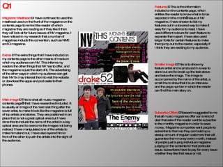 Q1 Magazine Masthead  – I have continued to used the   masthead used on the front of the magazine on the contents page to remind the reader of which magazine they are reading so if they like it then they will look at for future issues of NV magazine. I have noticed in my research that a number of magazines include this convention, such as NME and Q magazine. Features  – This is the information included on the contents page, which entitles the reader to know what is to be expected in this month’s issue of NV magazine. I have chosen to list my features out in a towered way to make it easy for my audience to read. I have used different colours for each feature to separate them apart. I have also used larger fonts for certain features to make them jump out to the reader, especially if I think they are exciting to my audience. Smaller Image  – This is to show my feature artist and is produced in a way to stand out and to break up the text above and below the image. The image is accompanied by the name of the artist, a small line to show that it is an interview and the page number in which the reader can find this main story on. Main Image  – This is what all music magazine contents page’s that I have researched included. It is usually an image of the next best thing after the cover artist, to make it look like the magazine is full of top artists and stories. They are positioned in an place that is not a great optical area but I have done this to include the name of the artist in a key optical area and to overcome the images not being noticed, I have manipulated one of the artists to make him stand out, I have also layered him in front of the other to push the artists into the sight of the audience. Subscribe Offers  –Research suggested to me that all music magazines offer some kind of deal that asks if the reader want to subscribe to the monthly magazine in order to save money. Magazine companies want people to subscribe to them so they can build up a steady amount of regular customers that will guarantee them money every month, instead of people just buying individual magazine judging on the contents for that particular issue; subscribers have to pay for every issue whether they like that issue or not. Extras  – The extra things that I have included on my contents page is the other means of media in which my audience can NV. This informs my readers the other things that NV has to offer, and the magazine is just the start of it. The advertising of the other ways in which my audience can get their NV fix may interest them to visit the website or download the apps and pod casts to their phones. 