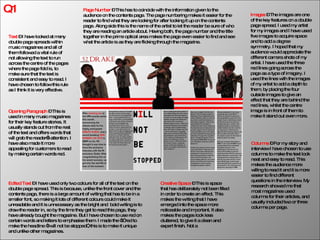 Q1 Creative Space  – This is space that has deliberately not been filled in order to create an effect. This makes the writing that I have emerged into the space more noticeable and important. It also makes the pages look less cluttered, to give it a clean and expert finish. Not a Page Number  – This has to coincide with the information given to the audience on the contents page. The page numbering makes it easier for the reader to find what they are looking for after looking it up on the contents page. Along side this is the name of the artist to let the reader be sure of who they are reading an article about. Having both, the page number and the title together in the prime optical area makes the page even easier to find and see what the article is as they are flicking through the magazine. Text  – I have looked at many double page spreads within music magazines and all of them followed a vital rule of not allowing the text to run across the centre of the pages where the page fold is, to make sure that the text is consistent and easy to read. I have chosen to follow this rule as I think it is very effective. Edited Text  – I have used only two colours for all of the text on the double page spread. This is because, unlike the front cover and the contents page, there is a large amount of writing that has to be in a smaller font, so making it lots of different colours could make it unreadable and it is unnecessary as the bright and  bold writing is to draw the reader in, so by the time they get to read this page, they have already bought the magazine. But I have chosen to use red on certain words and letters to emphasise them. I made the “I” red to make the headline “I will not be stopped”, this is to make it unique and unlike other magazines. Opening Paragraph  – This is used in many music magazines for their key feature stories. It usually stands out from the rest of the text and offers words that will grab the reader’s attention. I have also made it more appealing for customers to read by making certain words red. Images  – The images are one of the key features on a double page spread. I used my artist for my images and I have used five images to acquire space and to add a degree symmetry. I hoped that my audience would appreciate the different camera shots of my artist. I have used the three red lines going across the page as a type of imagery. I used the lines with the images of my artist to add a depth to them, by placing the four outside images to give an effect that they are behind the red lines, whilst the centre image is in front of them to make it stand out even more. Columns  – For my story and interview I have chosen to use columns to make the text look neat and easy to read. This makes the audience more willing to read it and it is more easier to find different questions in the interview. My research showed me that most magazines used columns for their articles, and usually included two or three columns per page. 